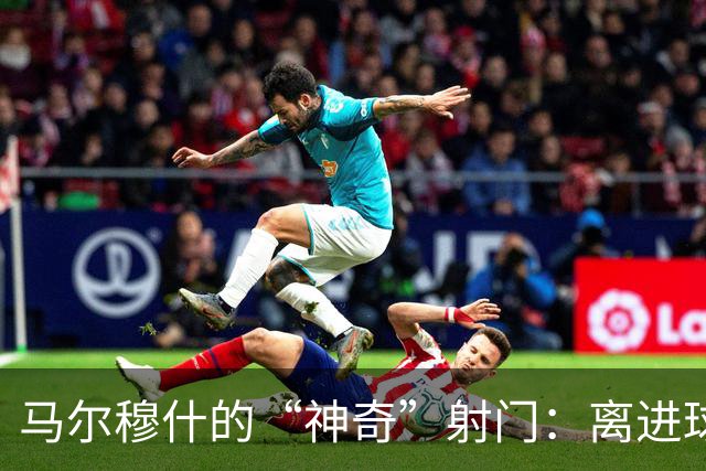 马尔穆什的“神奇”射门：离进球太近，结果却被扑住了！